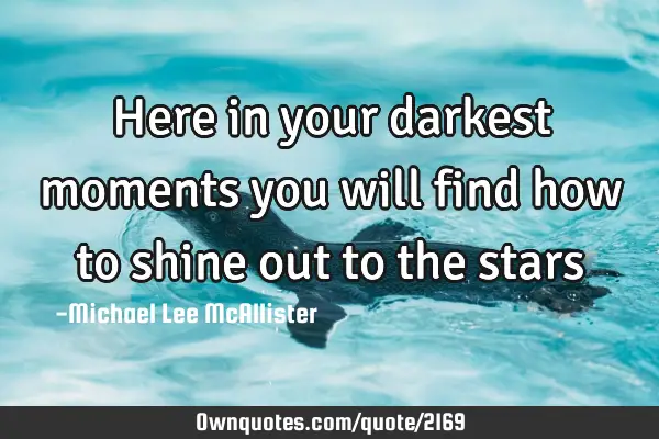 Here in your darkest moments you will find how to shine out to the