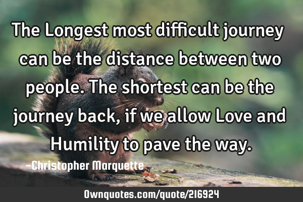 The Longest most difficult journey can be the distance between two people. The shortest can be the