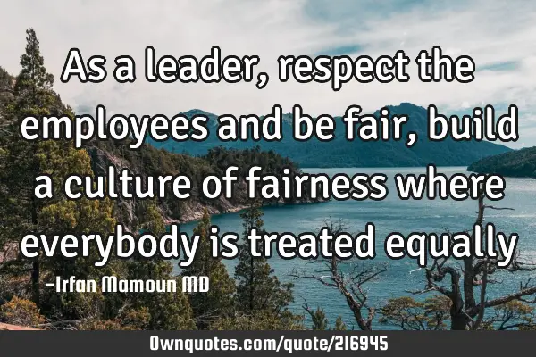 As a leader, respect the employees and be fair, build a culture of fairness where everybody is