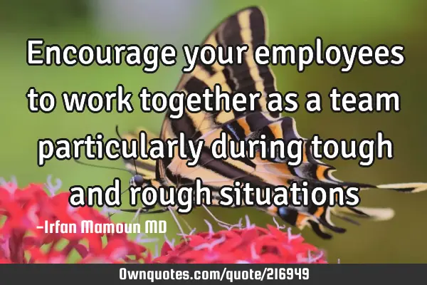 Encourage your employees to work together as a team particularly during tough and rough