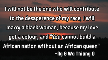 I will not be the one who will contribute to the desaperence of my race, i will marry a black woman,