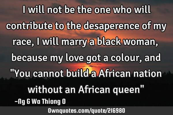 I will not be the one who will contribute to the desaperence of my race, i will marry a black woman,