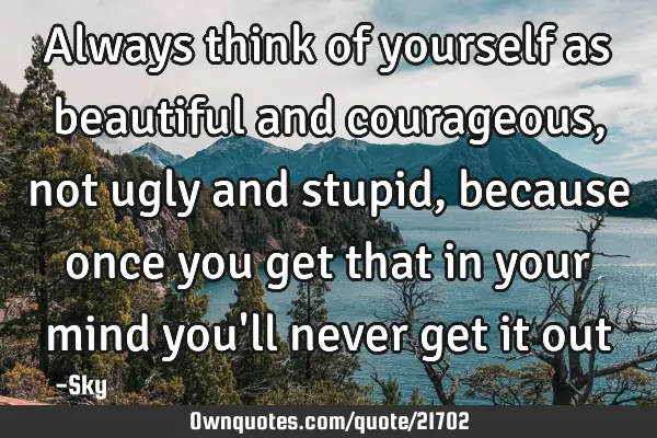 Always think of yourself as beautiful and courageous, not ugly and stupid, because once you get