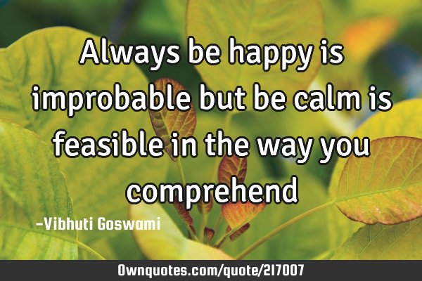 Always be happy is improbable but  be calm is feasible in the way you