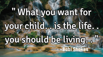 " What you want for your child.. is the life.. you should be living.. "