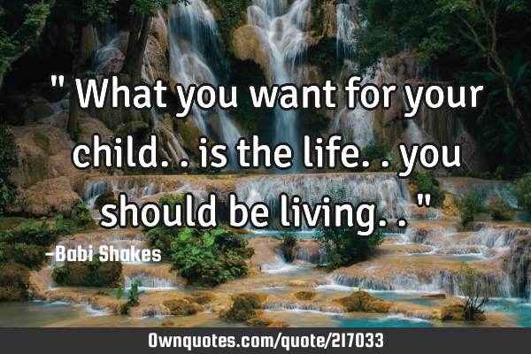 " What you want for your child.. is the life.. you should be living.. "