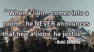 “ When a lion.. comes into a room.. he NEVER announces that he’s a lion.. he just is.. “
