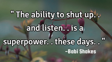 " The ability to shut up.. and listen.. is a superpower.. these days.. "