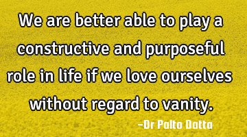 We are better able to play a constructive and purposeful role in life if we love ourselves without