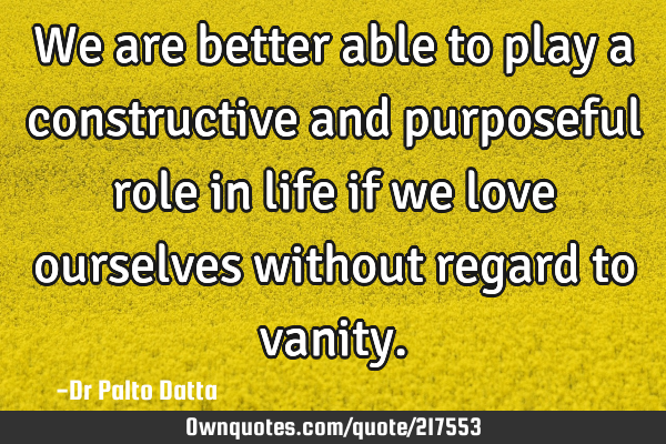 We are better able to play a constructive and purposeful role in life if we love ourselves without