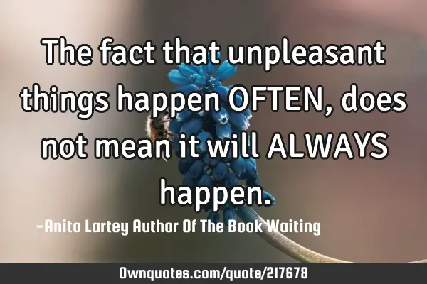 The fact that unpleasant things happen OFTEN, does not mean it will ALWAYS