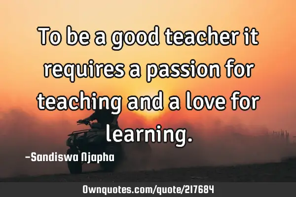 To be a good teacher it requires a passion for teaching and a love for