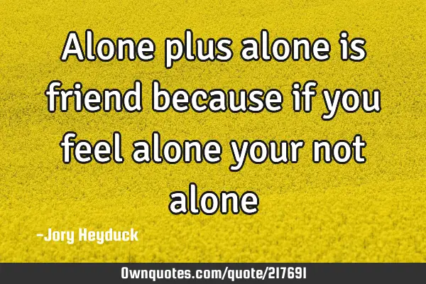 Alone plus alone is friend because if you feel alone your not