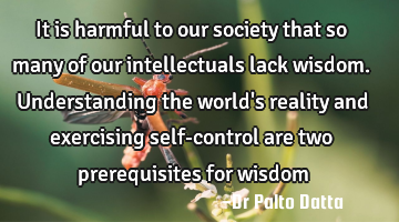 It is harmful to our society that so many of our intellectuals lack wisdom. Understanding the world