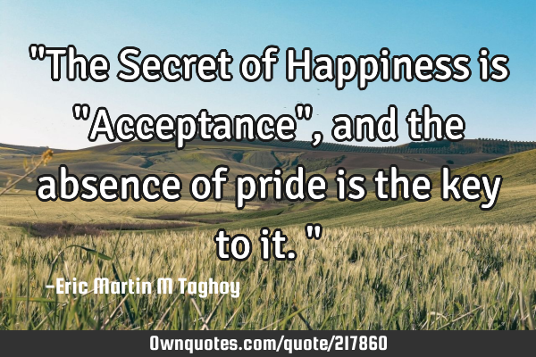 "The Secret of Happiness is "Acceptance", and the absence of pride is the key to it."