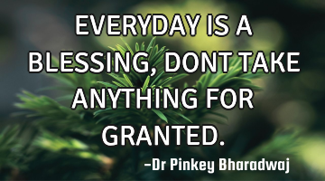 EVERYDAY IS A BLESSING , DONT TAKE ANYTHING FOR GRANTED.