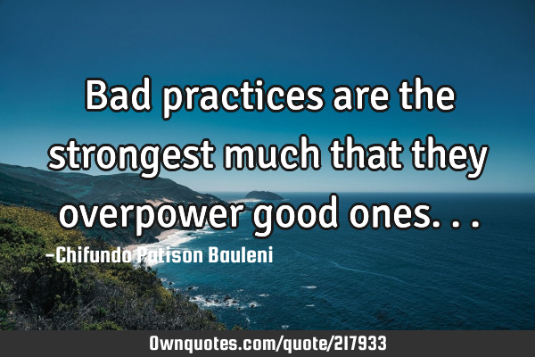 Bad practices are the strongest much that they overpower good