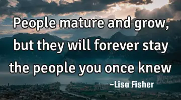 people mature and grow, but they will forever stay the people you once