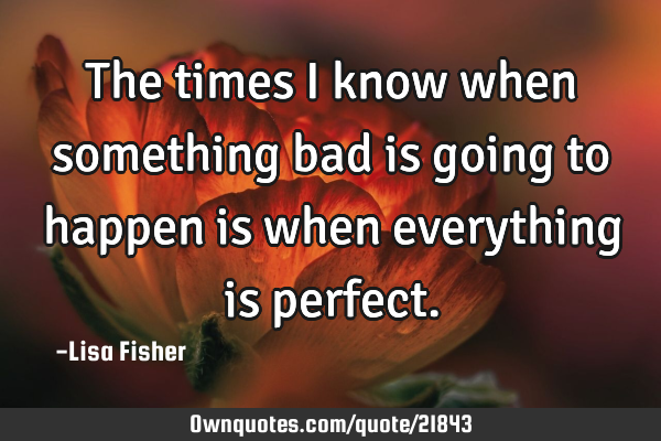 The times i know when something bad is going to happen is when everything is