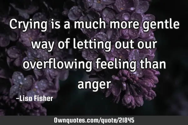 Crying is a much more gentle way of letting out our overflowing feeling than
