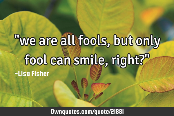 "we are all fools, but only fool can smile, right?"