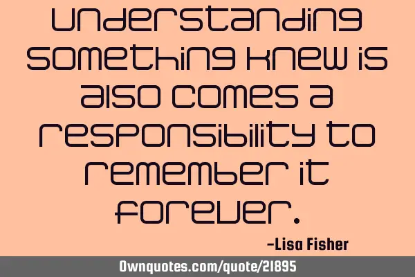 Understanding something knew is also comes a responsibility to remember it