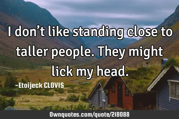 I don’t like standing close to taller people.
They might lick my