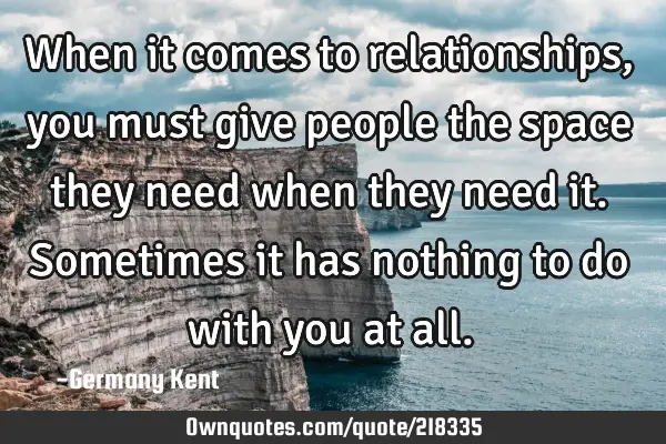 When it comes to relationships, you must give people the space they need when they need it. S