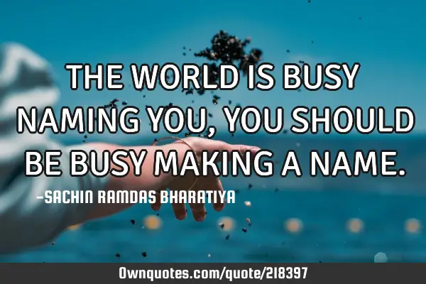 THE WORLD IS BUSY NAMING YOU, YOU SHOULD BE BUSY MAKING A NAME