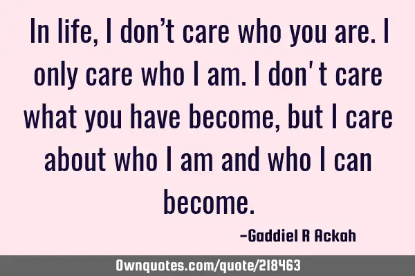 In life, I don’t care who you are. I only care who I am. I don