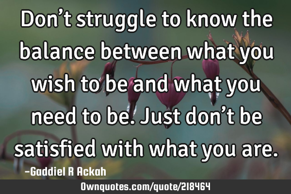 Don’t struggle to know the balance between what you wish to be and what you need to be. Just don