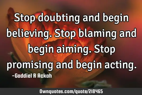 Stop doubting and begin believing. Stop blaming and begin aiming. Stop promising and begin