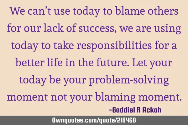 We can’t use today to blame others for our lack of success, we are using today to take