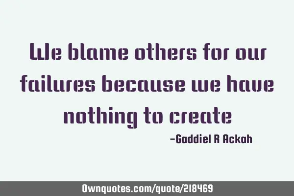 We blame others for our failures because we have nothing to