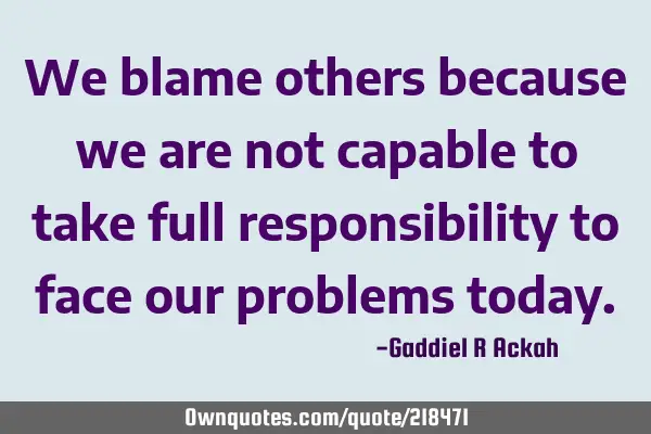 We blame others because we are not capable to take full responsibility to face our problems