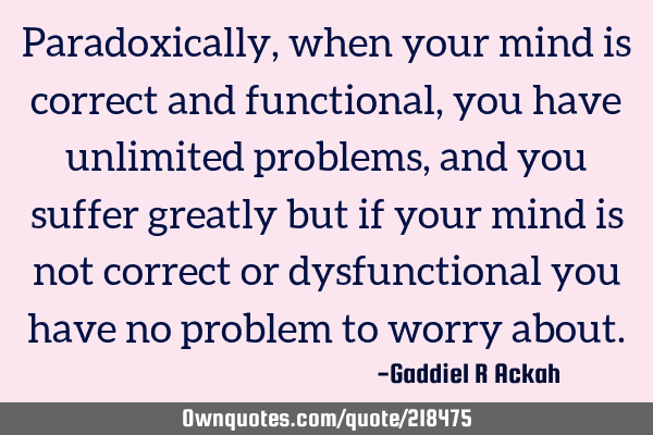 Paradoxically, when your mind is correct and functional, you have unlimited problems, and you
