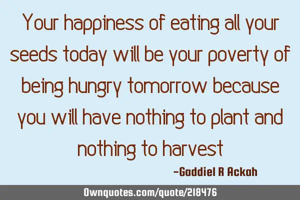 Your happiness of eating all your seeds today will be your poverty of being hungry tomorrow because