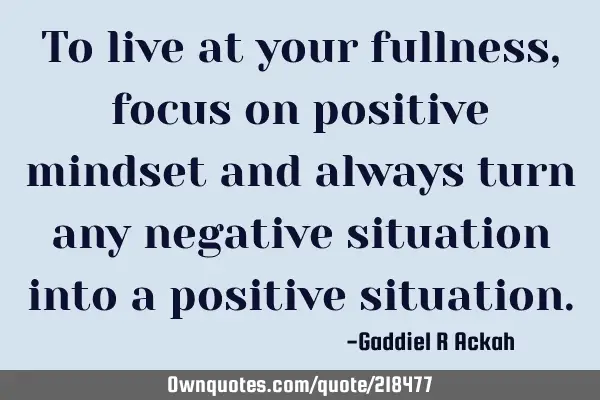 To live at your fullness, focus on positive mindset and always turn any negative situation into a