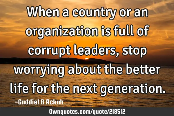 When a country or an organization is full of corrupt leaders, stop worrying about the better life