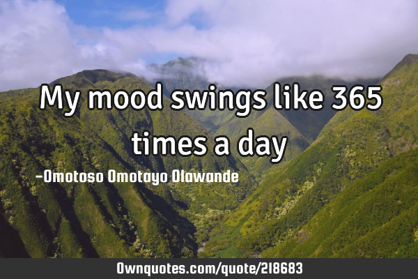 My mood swings like 365 times a day