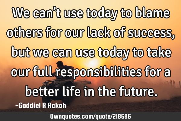 We can’t use today to blame others for our lack of success, but we can use today to take our full