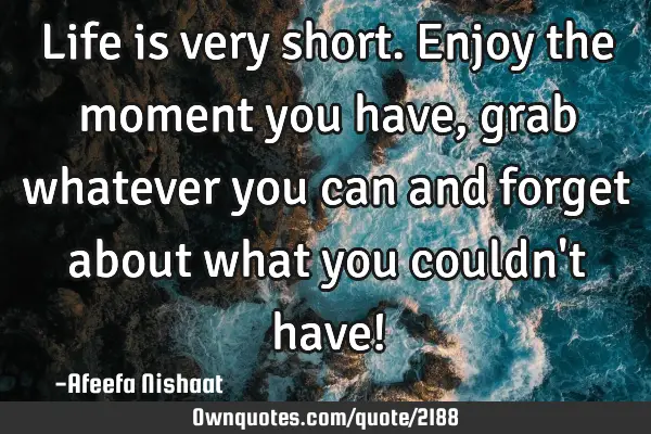 Life is very short. Enjoy the moment you have, grab whatever you can and forget about what you