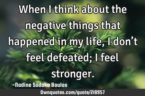 When I think about the negative things that happened in my life, I don’t feel defeated; I feel