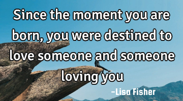 Since the moment you are born, you were destined to love someone and someone loving you