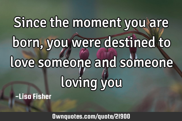 Since the moment you are born, you were destined to love someone and someone loving