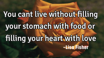 You cant live without filling your stomach with food or filling your heart with love
