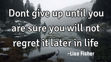 Dont give up until you are sure you will not regret it later in life
