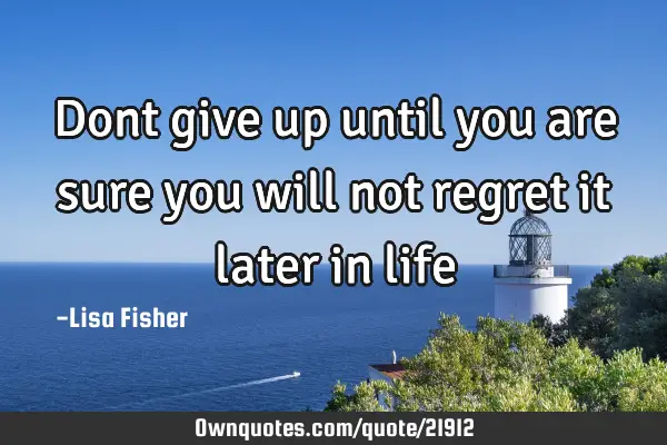 Dont give up until you are sure you will not regret it later in