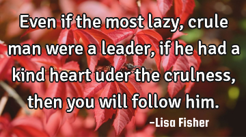 Even if the most lazy, crule man were a leader, if he had a kind heart uder the crulness, then you