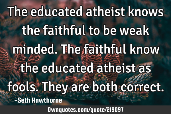 The educated atheist knows the faithful to be weak minded. The faithful know the educated atheist